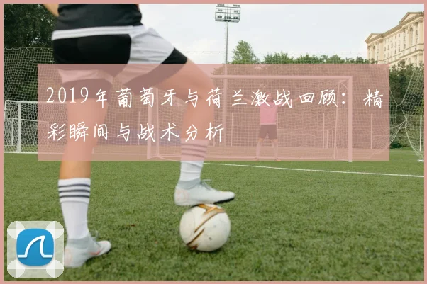 2019年葡萄牙与荷兰激战回顾：精彩瞬间与战术分析