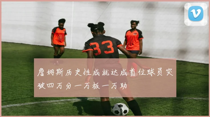 詹姆斯历史性成就达成首位球员突破四万分一万板一万助