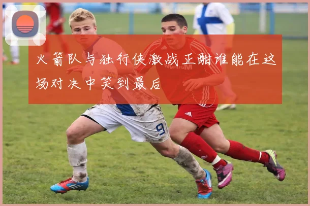 火箭队与独行侠激战正酣谁能在这场对决中笑到最后