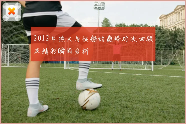2012年热火与快船的巅峰对决回顾及精彩瞬间分析
