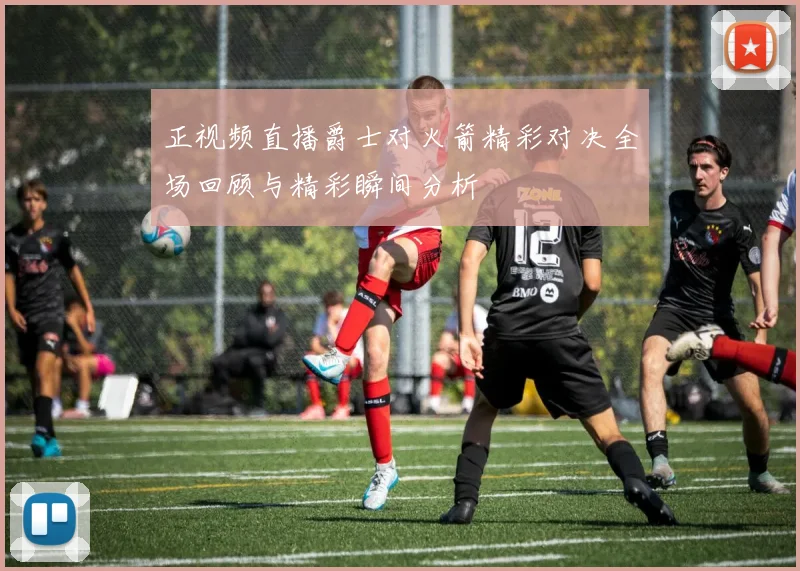 正视频直播爵士对火箭精彩对决全场回顾与精彩瞬间分析