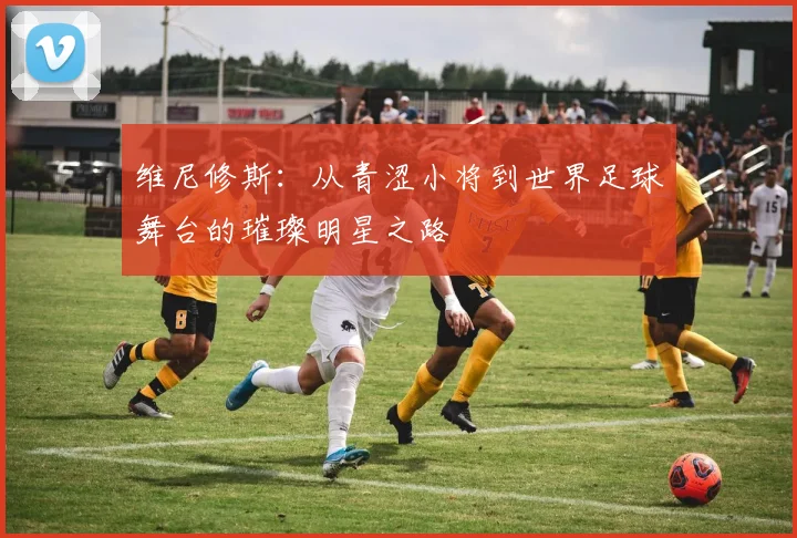 维尼修斯：从青涩小将到世界足球舞台的璀璨明星之路