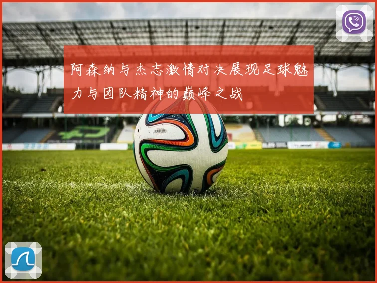 阿森纳与杰志激情对决展现足球魅力与团队精神的巅峰之战
